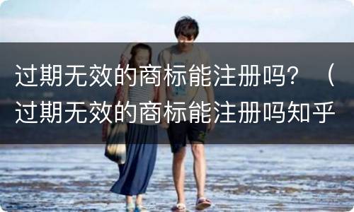 过期无效的商标能注册吗？（过期无效的商标能注册吗知乎）