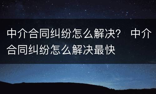 中介合同纠纷怎么解决？ 中介合同纠纷怎么解决最快