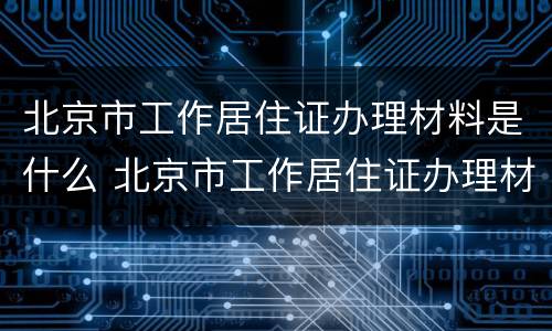 北京市工作居住证办理材料是什么 北京市工作居住证办理材料是什么样的