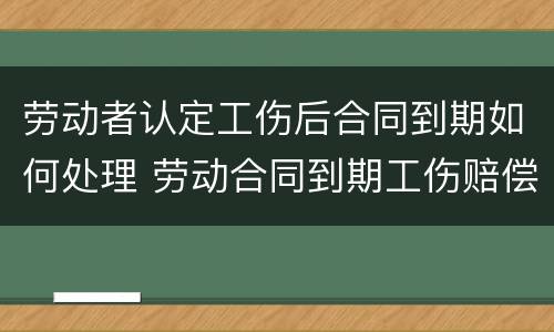 劳动者认定工伤后合同到期如何处理 劳动合同到期工伤赔偿怎么办