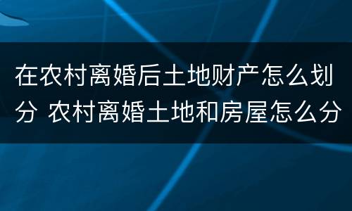 在农村离婚后土地财产怎么划分 农村离婚土地和房屋怎么分割