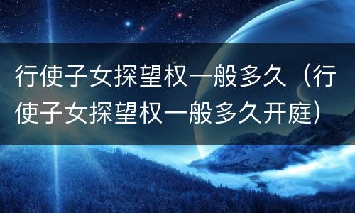 行使子女探望权一般多久（行使子女探望权一般多久开庭）