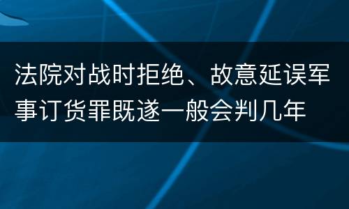 法院对战时拒绝、故意延误军事订货罪既遂一般会判几年