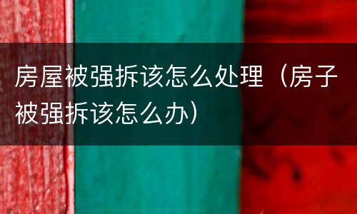房屋被强拆该怎么处理（房子被强拆该怎么办）