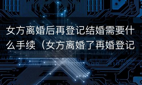 女方离婚后再登记结婚需要什么手续（女方离婚了再婚登记需要什么证件）