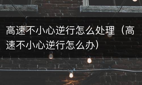 高速不小心逆行怎么处理（高速不小心逆行怎么办）
