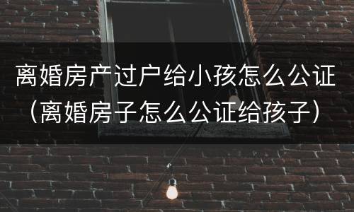 离婚房产过户给小孩怎么公证（离婚房子怎么公证给孩子）