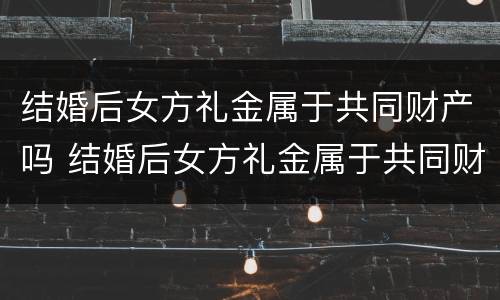 结婚后女方礼金属于共同财产吗 结婚后女方礼金属于共同财产吗为什么