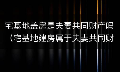 宅基地盖房是夫妻共同财产吗（宅基地建房属于夫妻共同财产吗）