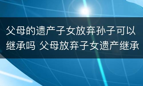 父母的遗产子女放弃孙子可以继承吗 父母放弃子女遗产继承权需要什么手续