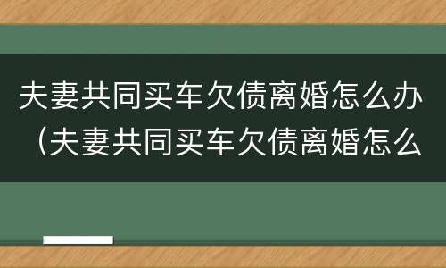夫妻共同买车欠债离婚怎么办（夫妻共同买车欠债离婚怎么办理）