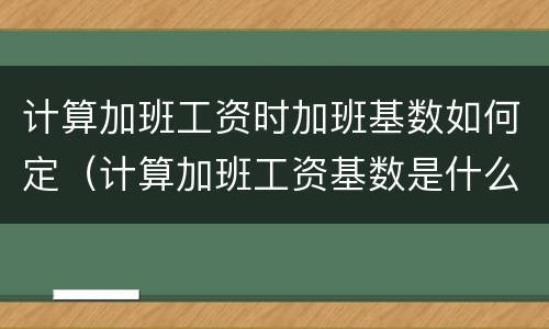 计算加班工资时加班基数如何定（计算加班工资基数是什么）