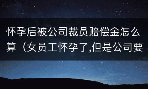 怀孕后被公司裁员赔偿金怎么算（女员工怀孕了,但是公司要裁员,应赔偿多少）