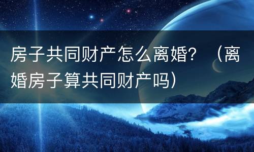 房子共同财产怎么离婚？（离婚房子算共同财产吗）