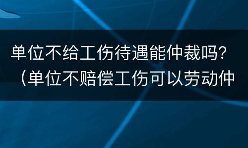 单位不给工伤待遇能仲裁吗？（单位不赔偿工伤可以劳动仲裁）
