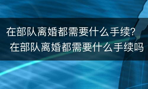 在部队离婚都需要什么手续？ 在部队离婚都需要什么手续吗