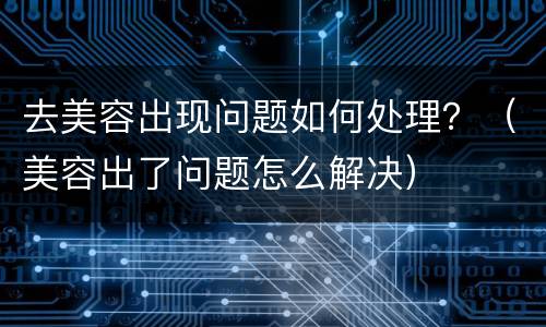 去美容出现问题如何处理？（美容出了问题怎么解决）