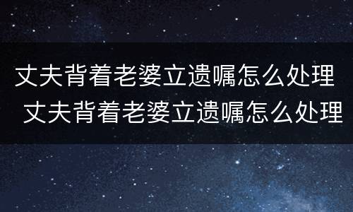 丈夫背着老婆立遗嘱怎么处理 丈夫背着老婆立遗嘱怎么处理呢