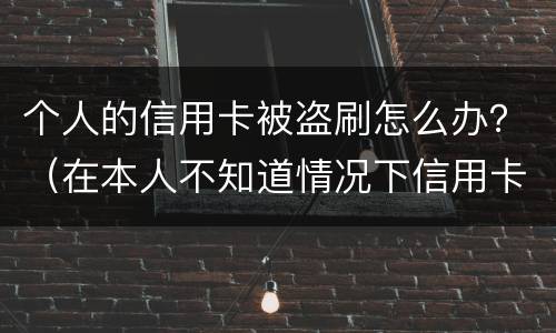 个人的信用卡被盗刷怎么办？（在本人不知道情况下信用卡被盗刷怎么办）