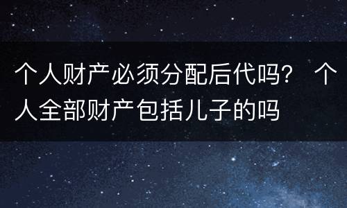 个人财产必须分配后代吗？ 个人全部财产包括儿子的吗