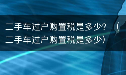 二手车过户购置税是多少？（二手车过户购置税是多少）