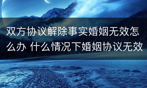 双方协议解除事实婚姻无效怎么办 什么情况下婚姻协议无效