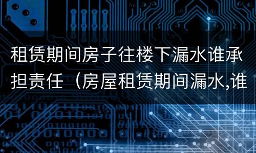 租赁期间房子往楼下漏水谁承担责任（房屋租赁期间漏水,谁负责）