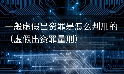 一般虚假出资罪是怎么判刑的（虚假出资罪量刑）