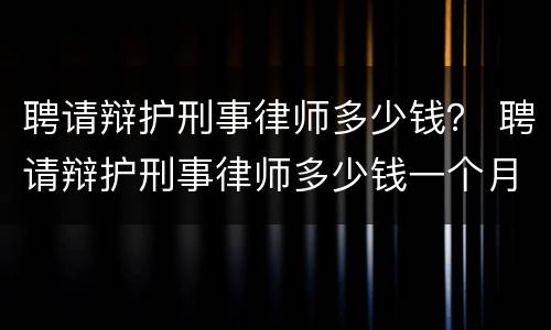 聘请辩护刑事律师多少钱？ 聘请辩护刑事律师多少钱一个月