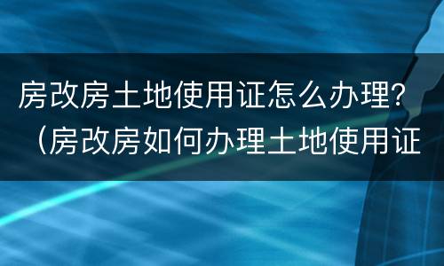 房改房土地使用证怎么办理？（房改房如何办理土地使用证）