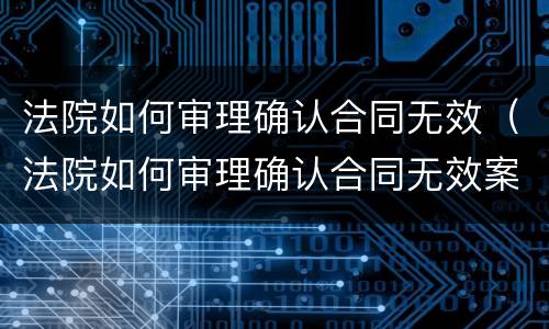 法院如何审理确认合同无效（法院如何审理确认合同无效案件）