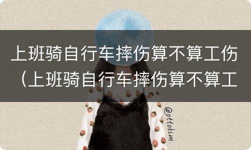 上班骑自行车摔伤算不算工伤（上班骑自行车摔伤算不算工伤事故）
