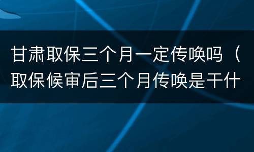 甘肃取保三个月一定传唤吗（取保候审后三个月传唤是干什么）