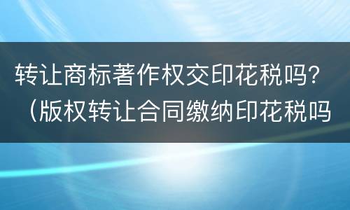 转让商标著作权交印花税吗？（版权转让合同缴纳印花税吗）