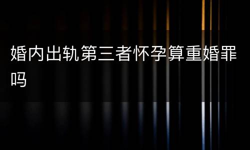 婚内出轨第三者怀孕算重婚罪吗
