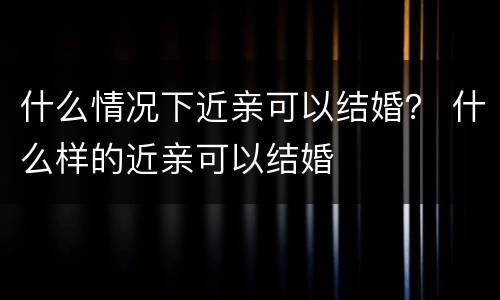 什么情况下近亲可以结婚？ 什么样的近亲可以结婚