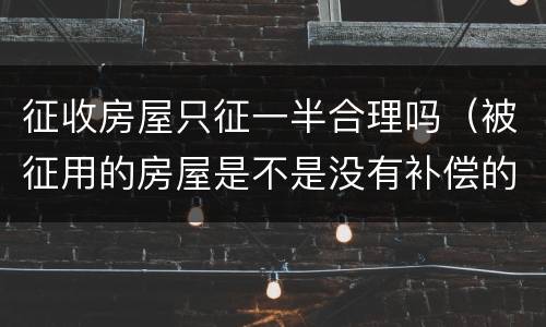 征收房屋只征一半合理吗（被征用的房屋是不是没有补偿的）