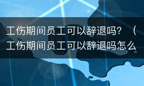 工伤期间员工可以辞退吗？（工伤期间员工可以辞退吗怎么赔偿）