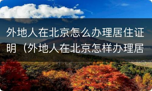 外地人在北京怎么办理居住证明（外地人在北京怎样办理居住证）