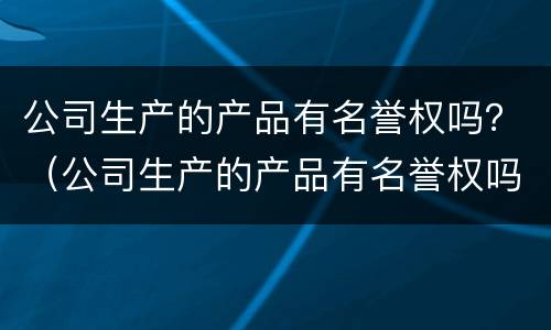 公司生产的产品有名誉权吗？（公司生产的产品有名誉权吗为什么）