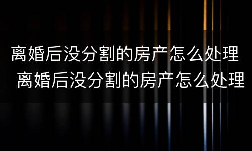 离婚后没分割的房产怎么处理 离婚后没分割的房产怎么处理好