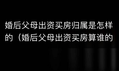 婚后父母出资买房归属是怎样的（婚后父母出资买房算谁的）