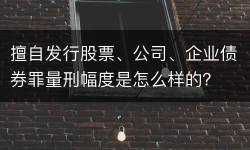 擅自发行股票、公司、企业债券罪量刑幅度是怎么样的？