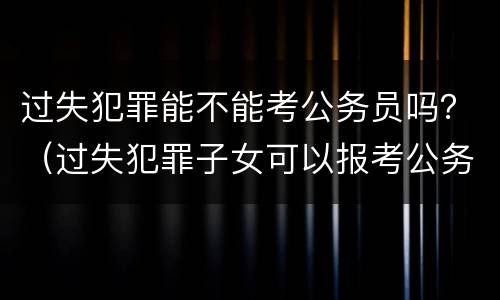 过失犯罪能不能考公务员吗？（过失犯罪子女可以报考公务员吗）