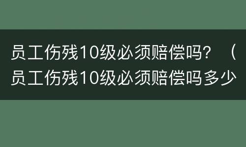员工伤残10级必须赔偿吗？（员工伤残10级必须赔偿吗多少钱）