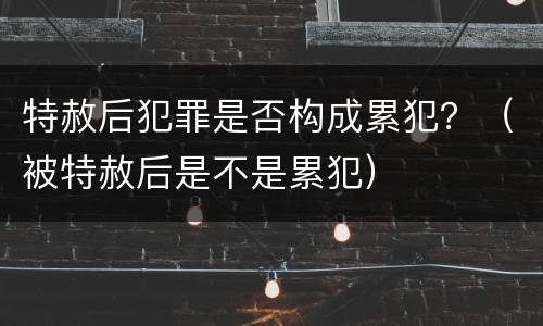 特赦后犯罪是否构成累犯？（被特赦后是不是累犯）