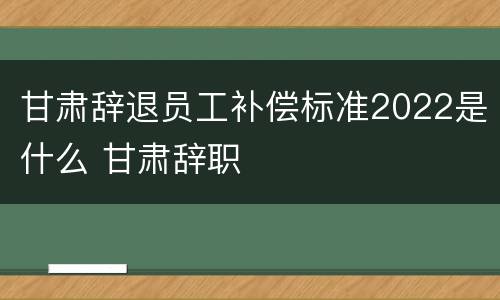 甘肃辞退员工补偿标准2022是什么 甘肃辞职