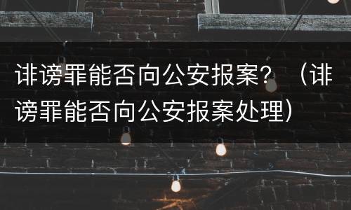 诽谤罪能否向公安报案？（诽谤罪能否向公安报案处理）