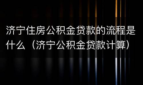 济宁住房公积金贷款的流程是什么（济宁公积金贷款计算）