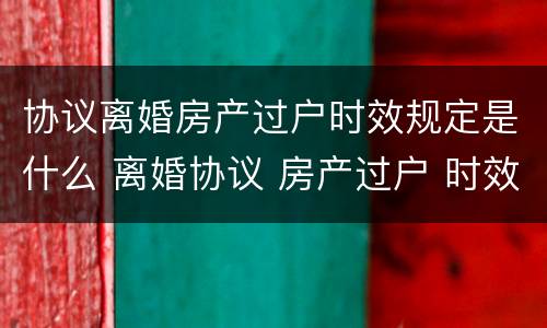 协议离婚房产过户时效规定是什么 离婚协议 房产过户 时效性
